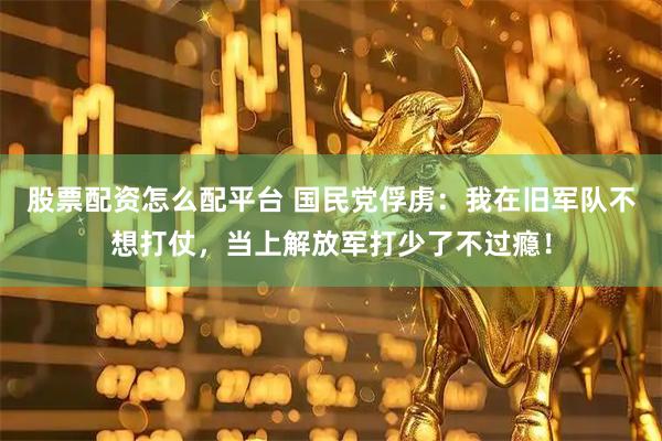 股票配资怎么配平台 国民党俘虏：我在旧军队不想打仗，当上解放军打少了不过瘾！