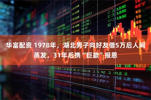 华富配资 1978年，湖北男子向好友借5万后人间蒸发，31年后携“巨款”报恩