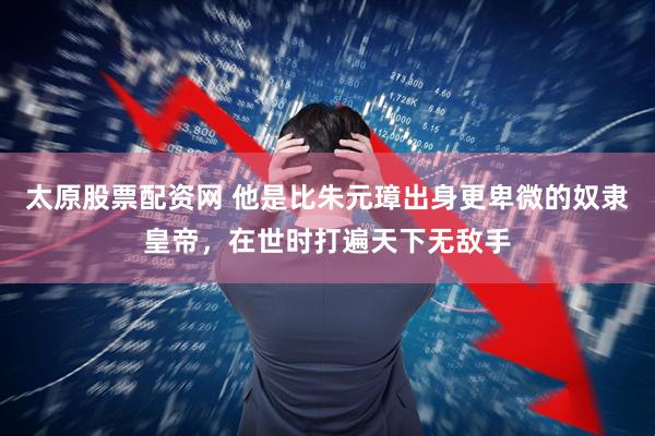 太原股票配资网 他是比朱元璋出身更卑微的奴隶皇帝，在世时打遍天下无敌手