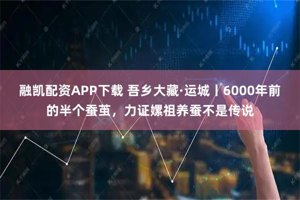 融凯配资APP下载 吾乡大藏·运城丨6000年前的半个蚕茧，力证嫘祖养蚕不是传说