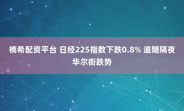 楠希配资平台 日经225指数下跌0.8% 追随隔夜华尔街跌势