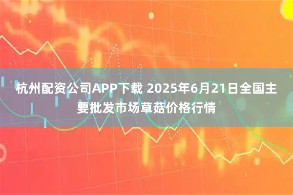 杭州配资公司APP下载 2025年6月21日全国主要批发市场草菇价格行情
