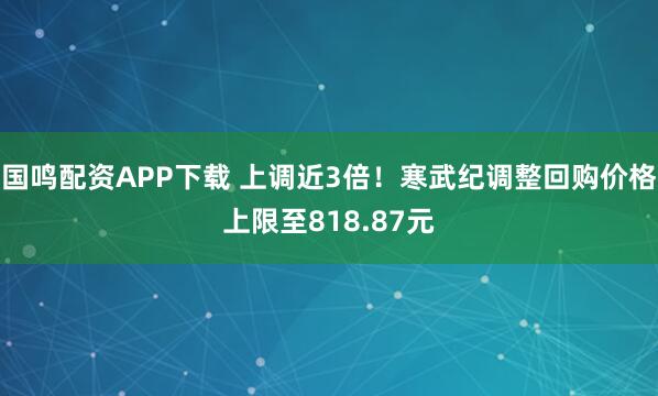国鸣配资APP下载 上调近3倍！寒武纪调整回购价格上限至818.87元