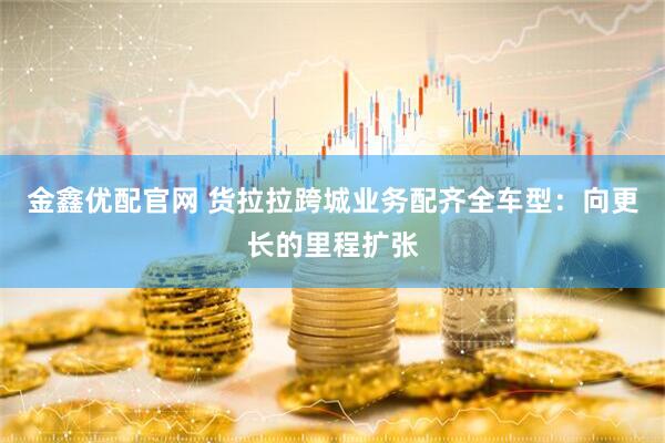 金鑫优配官网 货拉拉跨城业务配齐全车型：向更长的里程扩张