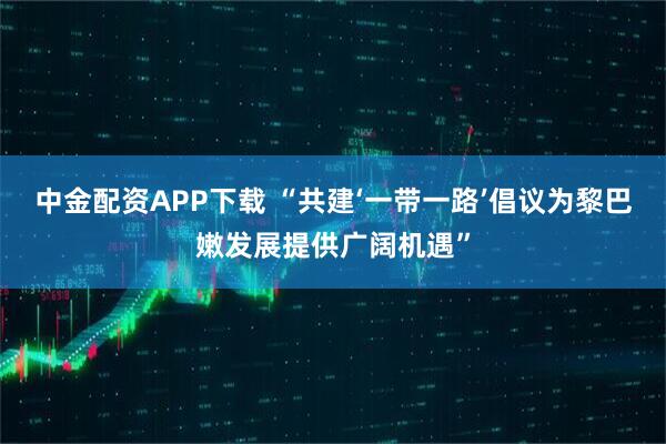 中金配资APP下载 “共建‘一带一路’倡议为黎巴嫩发展提供广阔机遇”