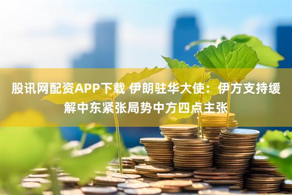 股讯网配资APP下载 伊朗驻华大使：伊方支持缓解中东紧张局势中方四点主张