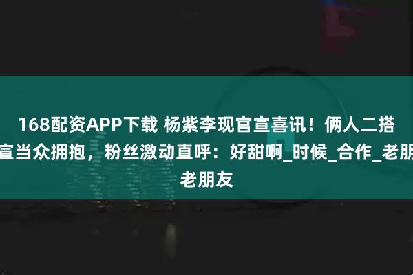 168配资APP下载 杨紫李现官宣喜讯！俩人二搭剧宣当众拥抱，粉丝激动直呼：好甜啊_时候_合作_老朋友