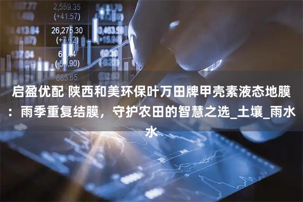 启盈优配 陕西和美环保叶万田牌甲壳素液态地膜：雨季重复结膜，守护农田的智慧之选_土壤_雨水