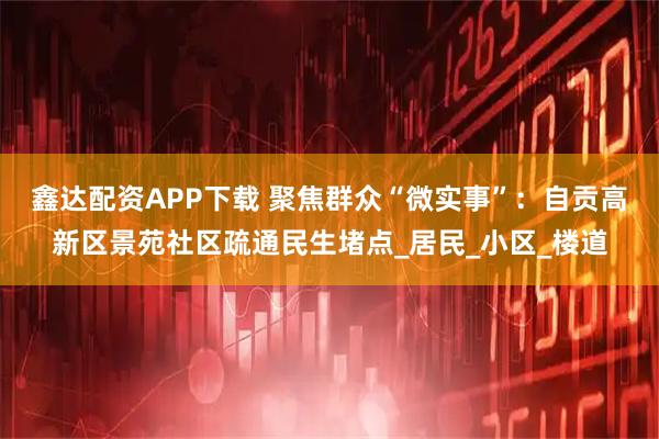 鑫达配资APP下载 聚焦群众“微实事”：自贡高新区景苑社区疏通民生堵点_居民_小区_楼道