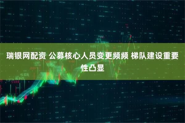 瑞银网配资 公募核心人员变更频频 梯队建设重要性凸显