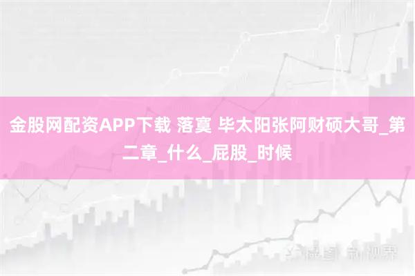 金股网配资APP下载 落寞 毕太阳张阿财硕大哥_第二章_什么_屁股_时候