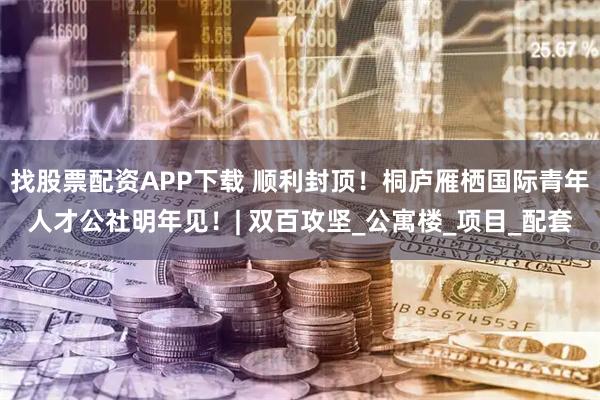 找股票配资APP下载 顺利封顶！桐庐雁栖国际青年人才公社明年见！| 双百攻坚_公寓楼_项目_配套