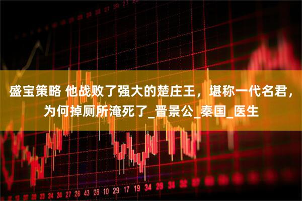 盛宝策略 他战败了强大的楚庄王，堪称一代名君，为何掉厕所淹死了_晋景公_秦国_医生