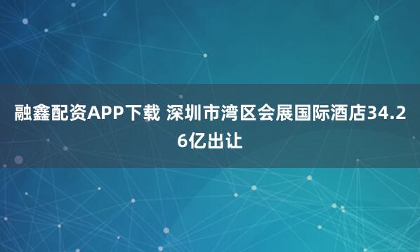 融鑫配资APP下载 深圳市湾区会展国际酒店34.26亿出让