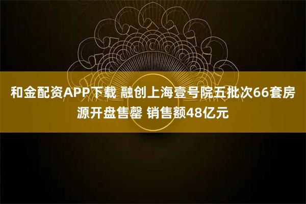 和金配资APP下载 融创上海壹号院五批次66套房源开盘售罄 销售额48亿元