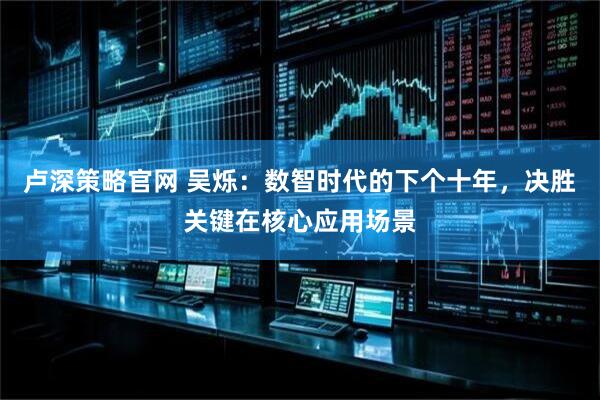 卢深策略官网 吴烁：数智时代的下个十年，决胜关键在核心应用场景