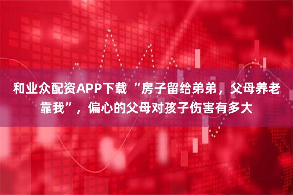 和业众配资APP下载 “房子留给弟弟，父母养老靠我”，偏心的父母对孩子伤害有多大