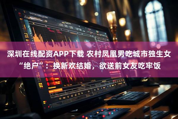 深圳在线配资APP下载 农村凤凰男吃城市独生女“绝户”：换新欢结婚，欲送前女友吃牢饭