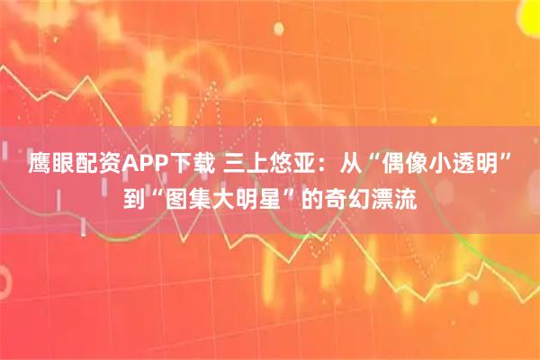 鹰眼配资APP下载 三上悠亚：从“偶像小透明”到“图集大明星”的奇幻漂流
