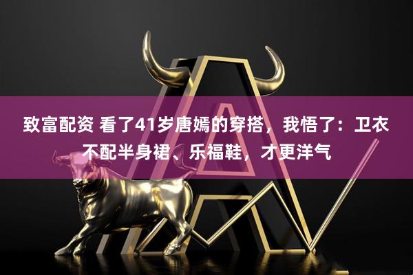致富配资 看了41岁唐嫣的穿搭，我悟了：卫衣不配半身裙、乐福鞋，才更洋气