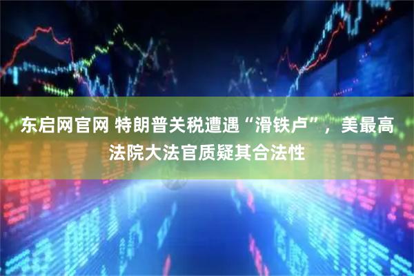 东启网官网 特朗普关税遭遇“滑铁卢”，美最高法院大法官质疑其合法性