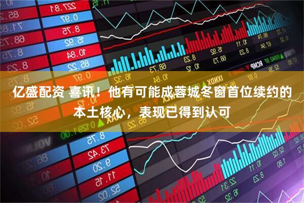 亿盛配资 喜讯！他有可能成蓉城冬窗首位续约的本土核心，表现已得到认可