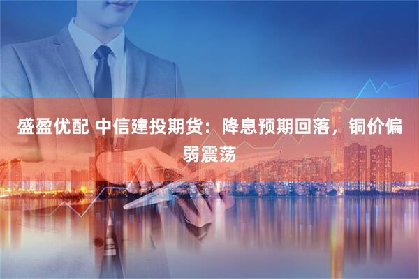 盛盈优配 中信建投期货：降息预期回落，铜价偏弱震荡