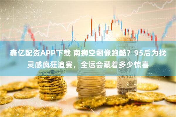 鑫亿配资APP下载 南狮空翻像跑酷？95后为找灵感疯狂追赛，全运会藏着多少惊喜