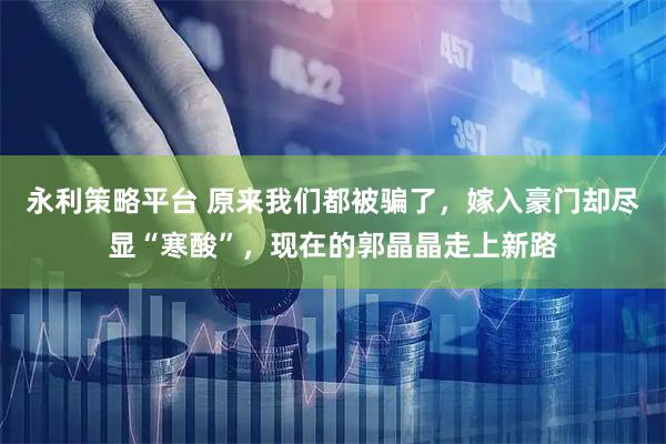 永利策略平台 原来我们都被骗了，嫁入豪门却尽显“寒酸”，现在的郭晶晶走上新路
