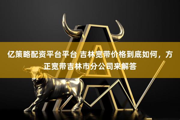 亿策略配资平台平台 吉林宽带价格到底如何，方正宽带吉林市分公司来解答