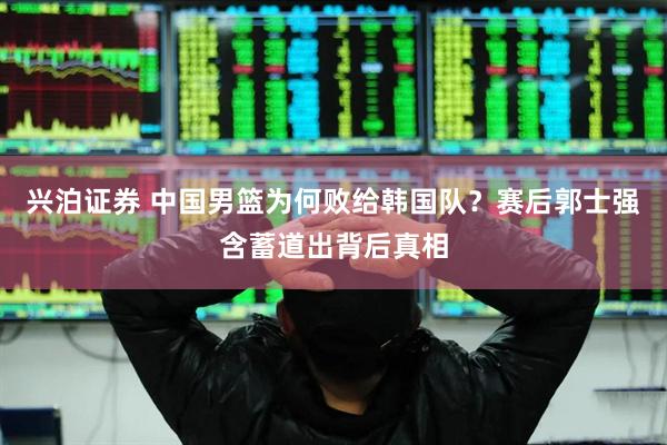 兴泊证券 中国男篮为何败给韩国队？赛后郭士强含蓄道出背后真相