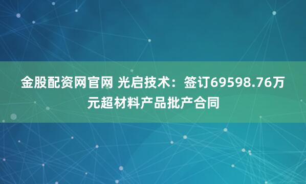 金股配资网官网 光启技术：签订69598.76万元超材料产品批产合同
