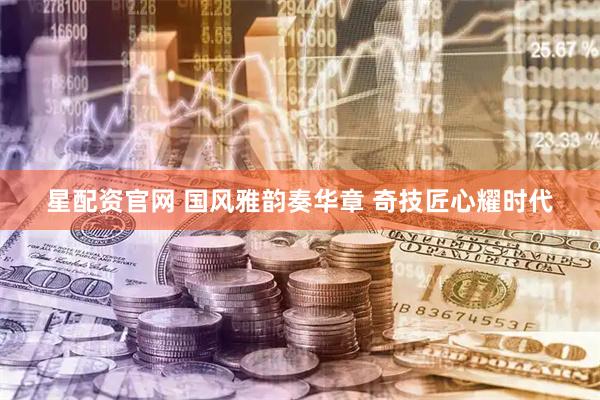 星配资官网 国风雅韵奏华章 奇技匠心耀时代