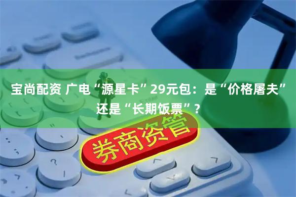 宝尚配资 广电“源星卡”29元包：是“价格屠夫”还是“长期饭票”？