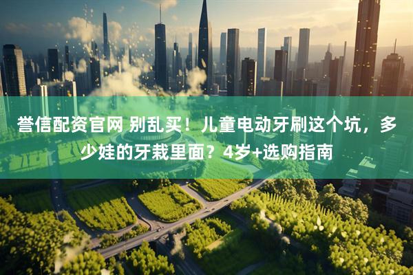 誉信配资官网 别乱买！儿童电动牙刷这个坑，多少娃的牙栽里面？4岁+选购指南