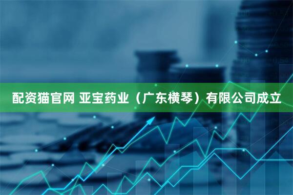 配资猫官网 亚宝药业（广东横琴）有限公司成立