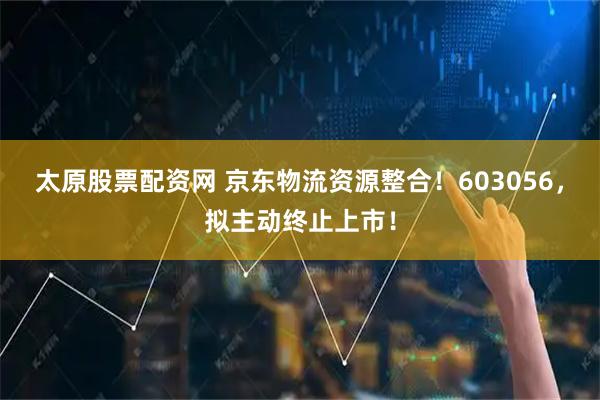 太原股票配资网 京东物流资源整合！603056，拟主动终止上市！