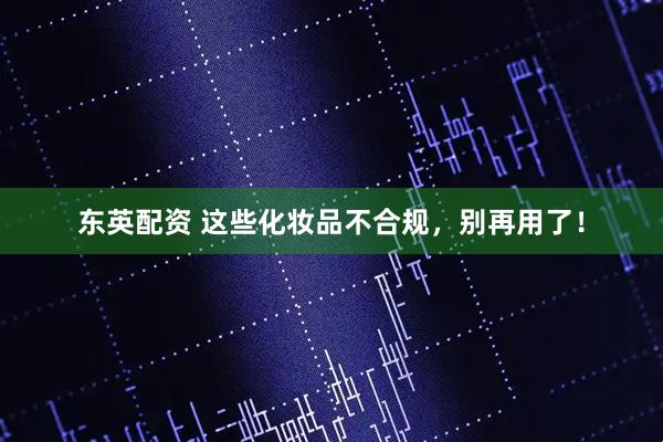东英配资 这些化妆品不合规，别再用了！