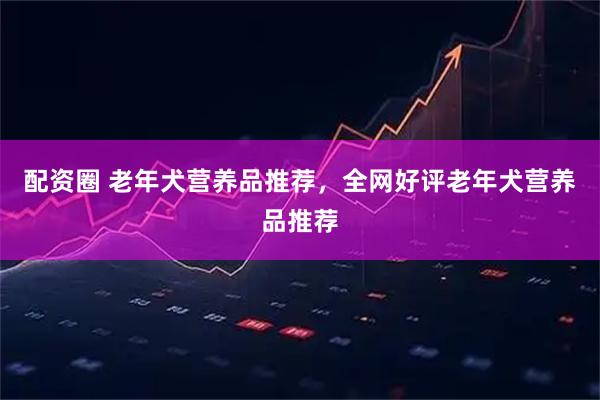 配资圈 老年犬营养品推荐，全网好评老年犬营养品推荐
