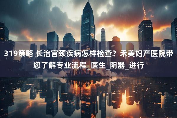 319策略 长治宫颈疾病怎样检查？禾美妇产医院带您了解专业流程_医生_阴器_进行