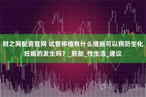 财之网配资官网 试管移植有什么措施可以预防生化妊娠的发生吗？_胚胎_性生活_建议