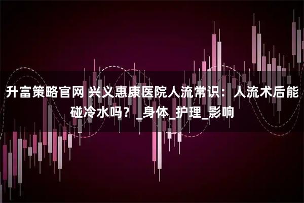升富策略官网 兴义惠康医院人流常识：人流术后能碰冷水吗？_身体_护理_影响