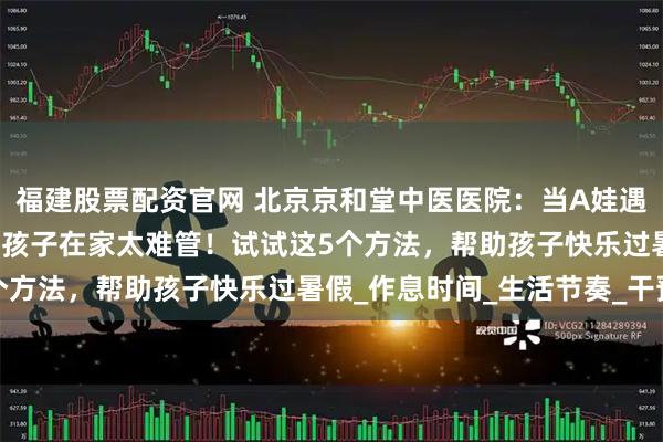 福建股票配资官网 北京京和堂中医医院：当A娃遇上暑假，家长抱怨“熊”孩子在家太难管！试试这5个方法，帮助孩子快乐过暑假_作息时间_生活节奏_干预