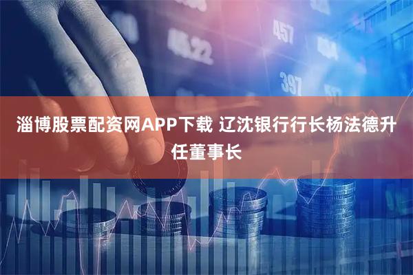 淄博股票配资网APP下载 辽沈银行行长杨法德升任董事长