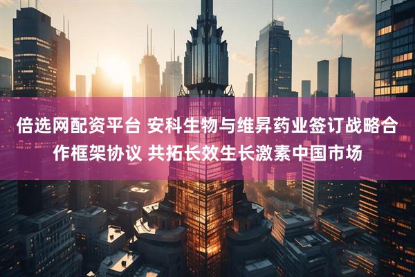 倍选网配资平台 安科生物与维昇药业签订战略合作框架协议 共拓长效生长激素中国市场
