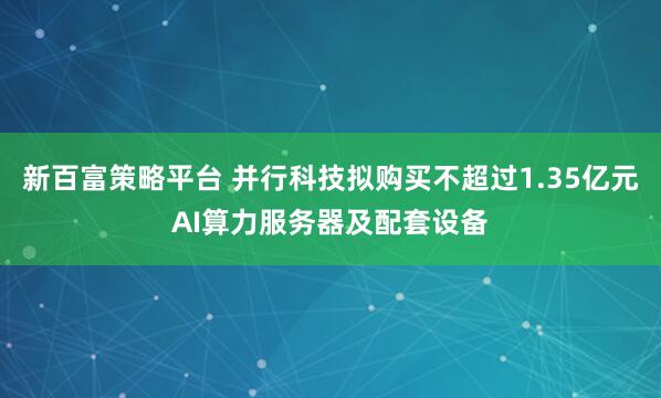 新百富策略平台 并行科技拟购买不超过1.35亿元AI算力服务器及配套设备