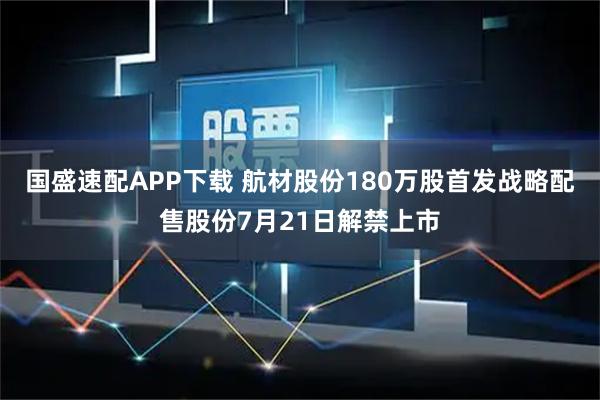 国盛速配APP下载 航材股份180万股首发战略配售股份7月21日解禁上市