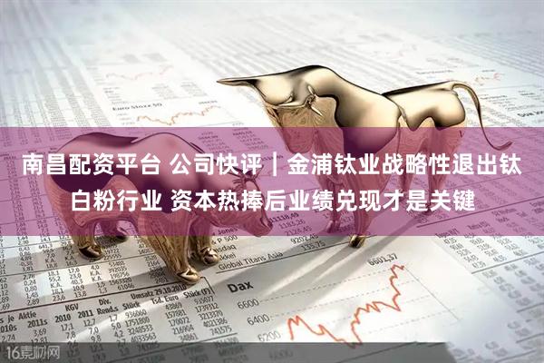 南昌配资平台 公司快评︱金浦钛业战略性退出钛白粉行业 资本热捧后业绩兑现才是关键