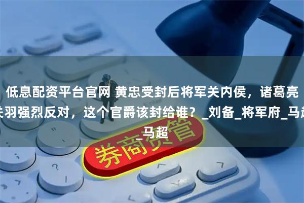 低息配资平台官网 黄忠受封后将军关内侯，诸葛亮关羽强烈反对，这个官爵该封给谁？_刘备_将军府_马超