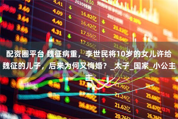 配资圈平台 魏征病重，李世民将10岁的女儿许给魏征的儿子，后来为何又悔婚？_太子_国家_小公主